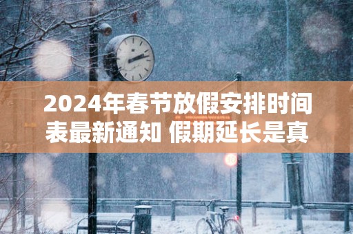 2025年春节放假安排时间表最新通知 假期延长是真的吗