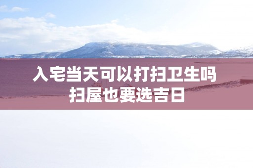 入宅当天可以打扫卫生吗 扫屋也要选吉日