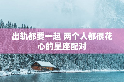 出轨都要一起 两个人都很花心的星座配对