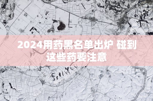2025用药黑名单出炉 碰到这些药要注意