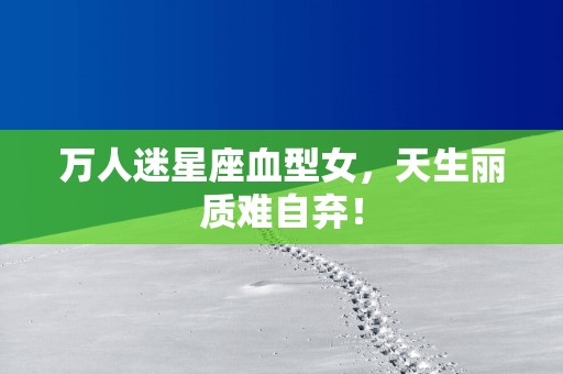 万人迷星座血型女，天生丽质难自弃！
