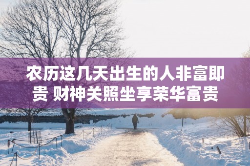 农历这几天出生的人非富即贵 财神关照坐享荣华富贵