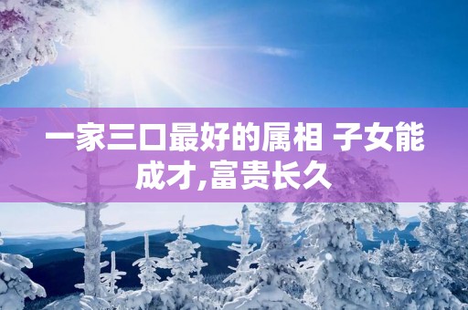 一家三口最好的属相 子女能成才,富贵长久