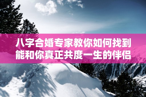 八字合婚专家教你如何找到能和你真正共度一生的伴侣