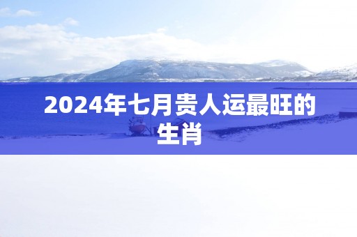 2025年七月贵人运最旺的生肖