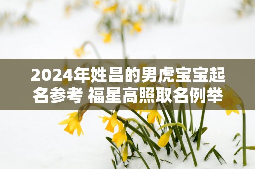 2025年姓昌的男虎宝宝起名参考 福星高照取名例举