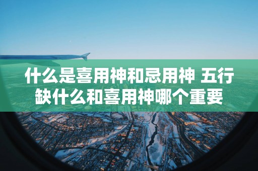 什么是喜用神和忌用神 五行缺什么和喜用神哪个重要