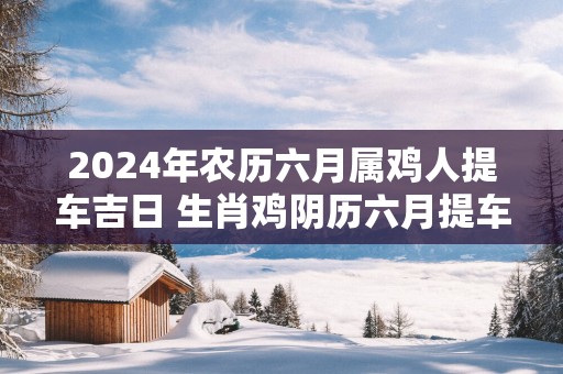 2025年农历六月属鸡人提车吉日 生肖鸡阴历六月提车好日子