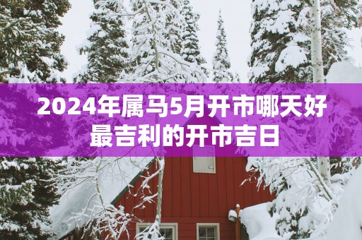 2025年属马5月开市哪天好 最吉利的开市吉日