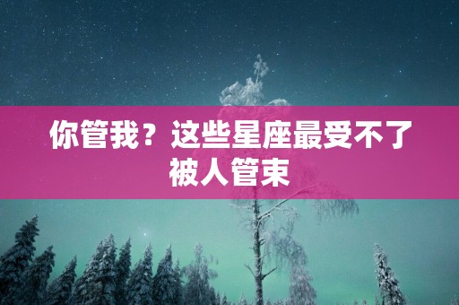 你管我？这些星座最受不了被人管束
