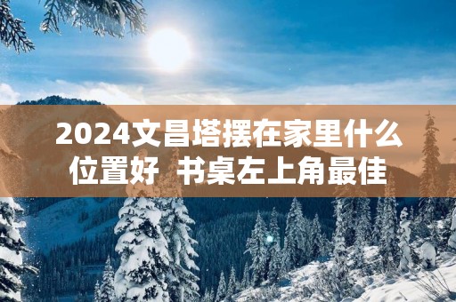 2025文昌塔摆在家里什么位置好  书桌左上角最佳