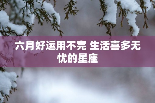 六月好运用不完 生活喜多无忧的星座