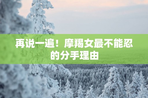 再说一遍！摩羯女最不能忍的分手理由