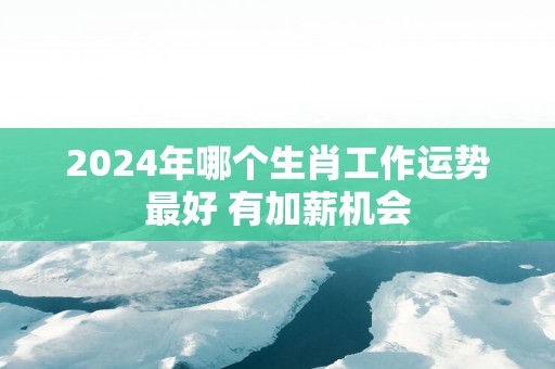 2025年哪个生肖工作运势最好 有加薪机会
