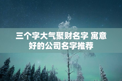 三个字大气聚财名字 寓意好的公司名字推荐