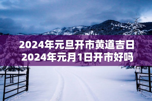 2025年元旦开市黄道吉日 2025年元月1日开市好吗