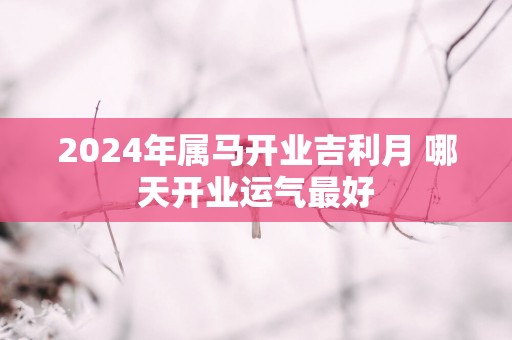 2025年属马开业吉利月 哪天开业运气最好