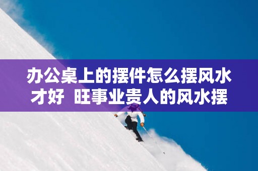 办公桌上的摆件怎么摆风水才好  旺事业贵人的风水摆件有哪些
