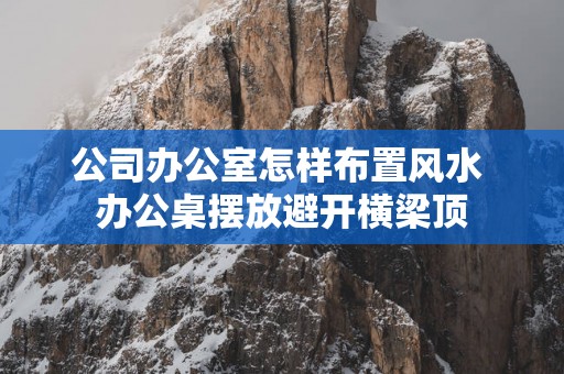 公司办公室怎样布置风水 办公桌摆放避开横梁顶