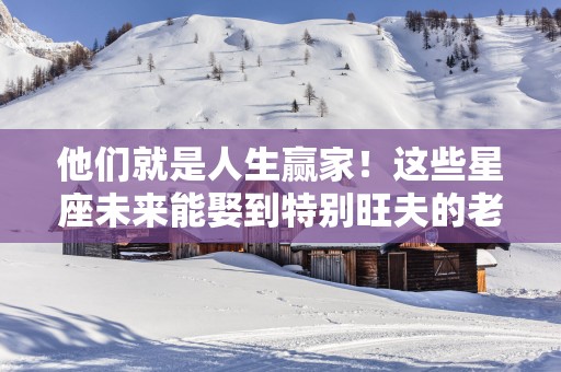 他们就是人生赢家！这些星座未来能娶到特别旺夫的老婆