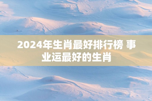 2025年生肖最好排行榜 事业运最好的生肖