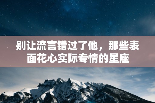 别让流言错过了他，那些表面花心实际专情的星座