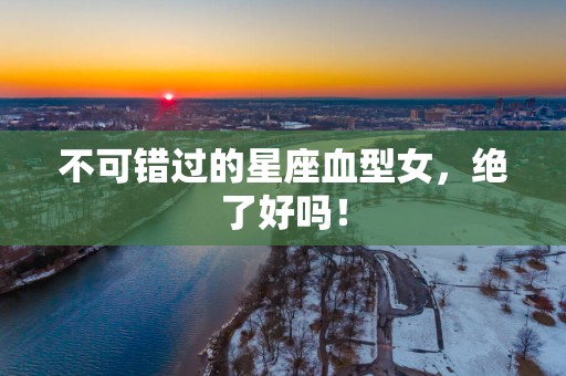 不可错过的星座血型女，绝了好吗！
