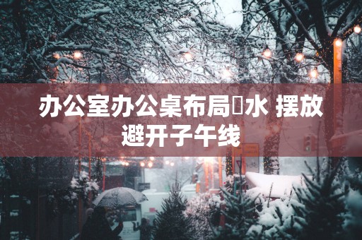 办公室办公桌布局風水 摆放避开子午线