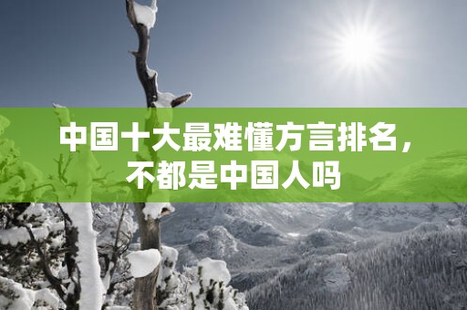 中国十大最难懂方言排名，不都是中国人吗