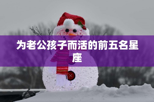 为老公孩子而活的前五名星座 为老公孩子而活的前五名星座