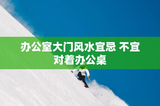 办公室大门风水宜忌 不宜对着办公桌