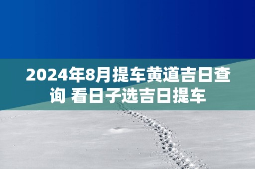 2025年8月提车黄道吉日查询 看日子选吉日提车
