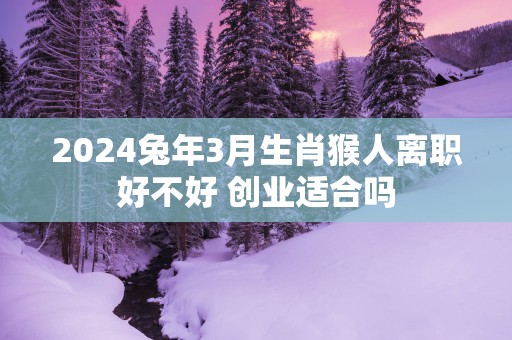 2025蛇年3月生肖猴人离职好不好 创业适合吗