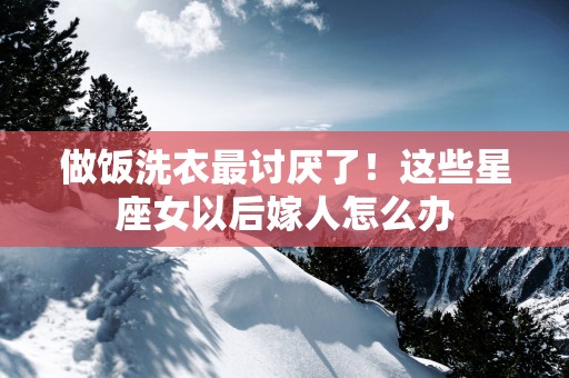 做饭洗衣最讨厌了！这些星座女以后嫁人怎么办