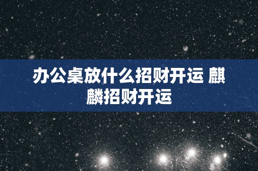 办公桌放什么招财开运 麒麟招财开运