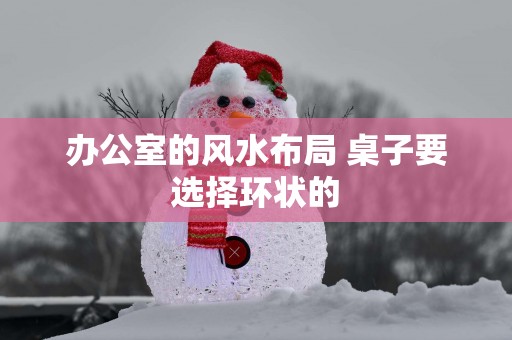 办公室的风水布局 桌子要选择环状的