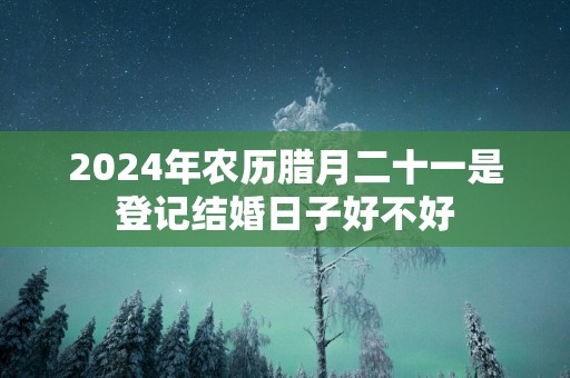 2025年农历腊月二十一是登记结婚日子好不好