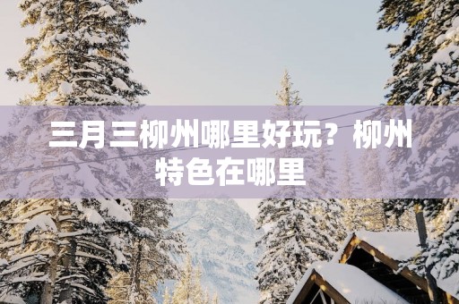 三月三柳州哪里好玩？柳州特色在哪里