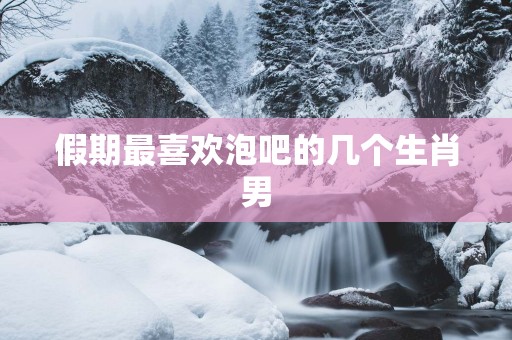 假期最喜欢泡吧的几个生肖男
