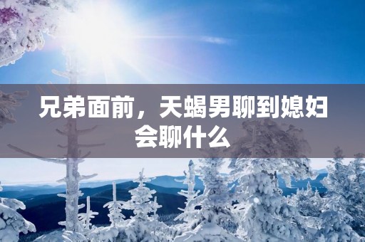兄弟面前，天蝎男聊到媳妇会聊什么