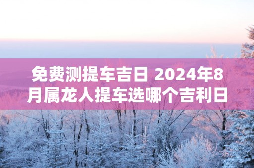 免费测提车吉日 2025年8月属龙人提车选哪个吉利日子