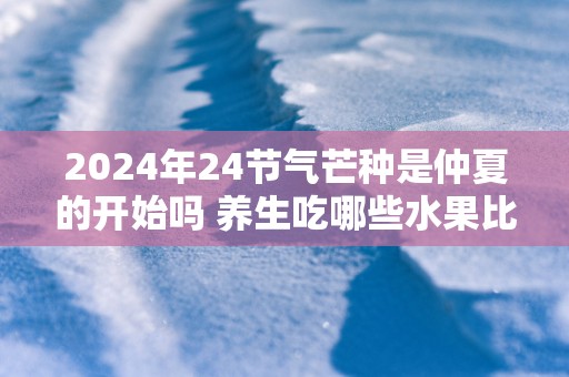 2025年24节气芒种是仲夏的开始吗 养生吃哪些水果比较好