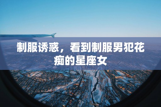 制服诱惑，看到制服男犯花痴的星座女