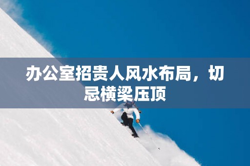 办公室招贵人风水布局，切忌横梁压顶