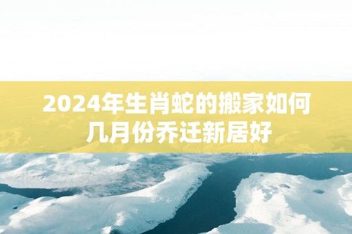 2025年生肖蛇的搬家如何 几月份乔迁新居好