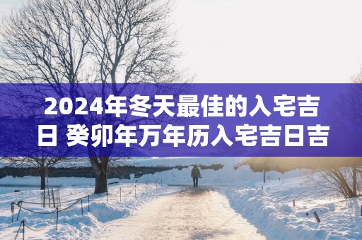 2025年冬天最佳的入宅吉日 癸卯年万年历入宅吉日吉时查询
