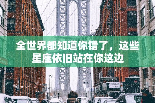 全世界都知道你错了，这些星座依旧站在你这边