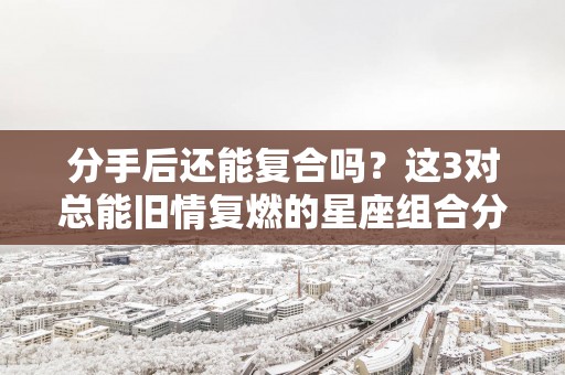 分手后还能复合吗？这3对总能旧情复燃的星座组合分别有谁!