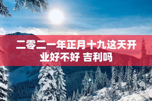 二零二一年正月十九这天开业好不好 吉利吗