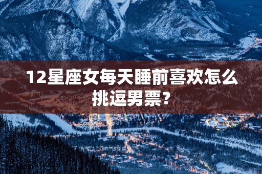 12星座女每天睡前喜欢怎么挑逗男票？